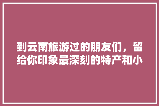 到云南旅游过的朋友们，留给你印象最深刻的特产和小吃有哪些「云南旅游小吃攻略图高清版」 到云南旅游过的朋友们，留给你印象最深刻的特产和小吃有哪些「云南旅游小吃攻略图高清版」 旅游攻略