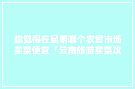 你觉得在昆明哪个农贸市场买菜便宜「云南旅游买菜攻略大全图片」 你觉得在昆明哪个农贸市场买菜便宜「云南旅游买菜攻略大全图片」 美食菜谱