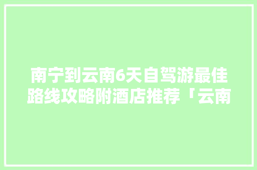 南宁到云南6天自驾游最佳路线攻略附酒店推荐「云南旅游定制游攻略大全」 南宁到云南6天自驾游最佳路线攻略附酒店推荐「云南旅游定制游攻略大全」 教育法律