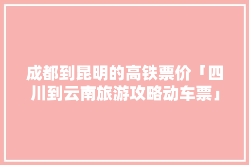 成都到昆明的高铁票价「四川到云南旅游攻略动车票」 成都到昆明的高铁票价「四川到云南旅游攻略动车票」 健康母婴