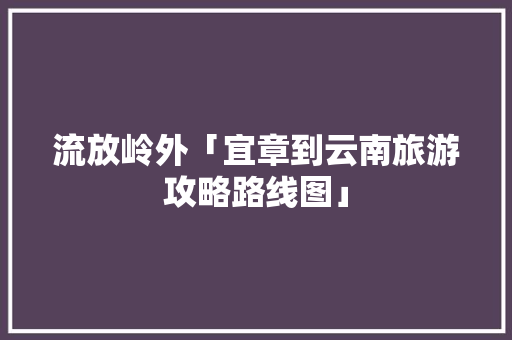 流放岭外「宜章到云南旅游攻略路线图」 流放岭外「宜章到云南旅游攻略路线图」 健康母婴