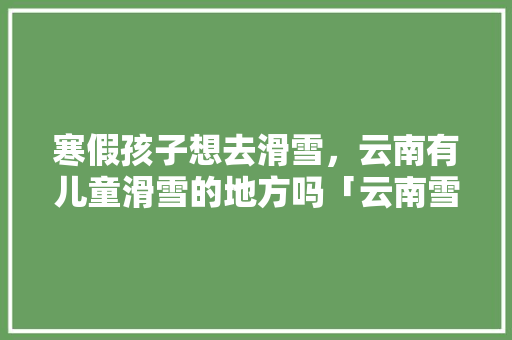 寒假孩子想去滑雪，云南有儿童滑雪的地方吗「云南雪景的旅游景点」 寒假孩子想去滑雪，云南有儿童滑雪的地方吗「云南雪景的旅游景点」 旅游攻略