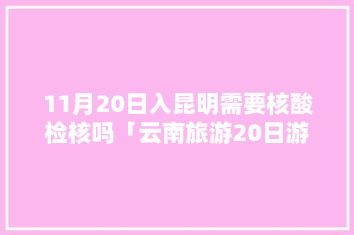 11月20日入昆明需要核酸检核吗「云南旅游20日游攻略大全」 11月20日入昆明需要核酸检核吗「云南旅游20日游攻略大全」 健康母婴