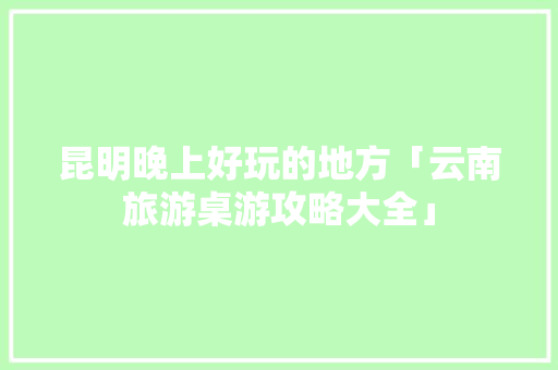 昆明晚上好玩的地方「云南旅游桌游攻略大全」 昆明晚上好玩的地方「云南旅游桌游攻略大全」 手机电脑