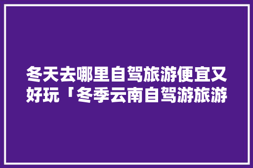 冬天去哪里自驾旅游便宜又好玩「冬季云南自驾游旅游攻略」 冬天去哪里自驾旅游便宜又好玩「冬季云南自驾游旅游攻略」 美食菜谱