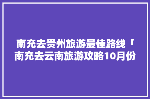 南充去贵州旅游最佳路线「南充去云南旅游攻略10月份」 南充去贵州旅游最佳路线「南充去云南旅游攻略10月份」 美食菜谱