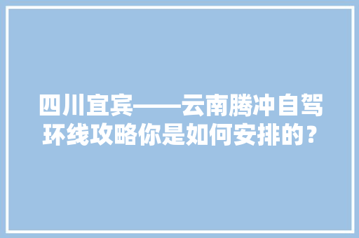 四川宜宾——云南腾冲自驾环线攻略你是如何安排的？5天公休+4天双休「五人去云南旅游攻略图片」 四川宜宾——云南腾冲自驾环线攻略你是如何安排的？5天公休+4天双休「五人去云南旅游攻略图片」 健康母婴