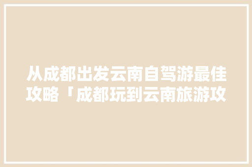 从成都出发云南自驾游最佳攻略「成都玩到云南旅游攻略路线」 从成都出发云南自驾游最佳攻略「成都玩到云南旅游攻略路线」 汽车常识