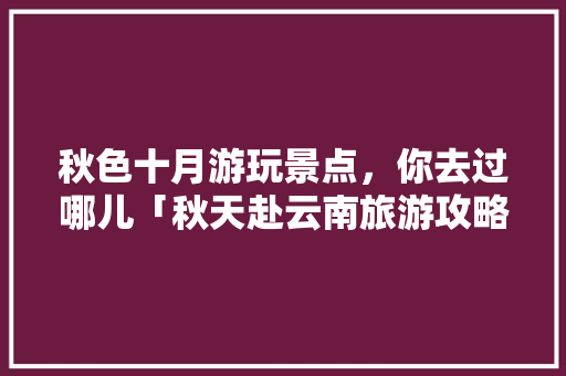 秋色十月游玩景点，你去过哪儿「秋天赴云南旅游攻略大全图片」 秋色十月游玩景点，你去过哪儿「秋天赴云南旅游攻略大全图片」 健康母婴