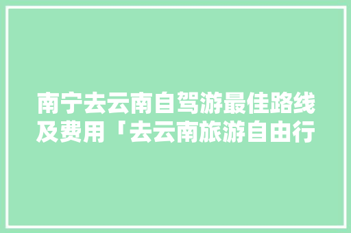 南宁去云南自驾游最佳路线及费用「去云南旅游自由行攻略路线」 南宁去云南自驾游最佳路线及费用「去云南旅游自由行攻略路线」 健康母婴