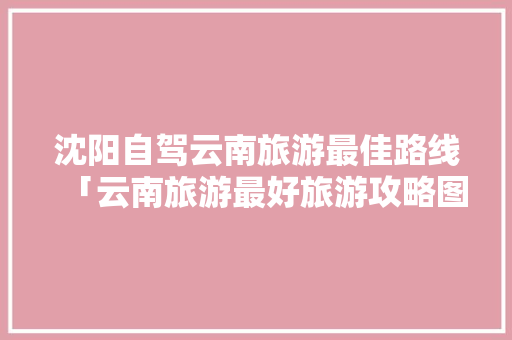 沈阳自驾云南旅游最佳路线「云南旅游最好旅游攻略图」 沈阳自驾云南旅游最佳路线「云南旅游最好旅游攻略图」 旅游攻略