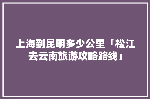 上海到昆明多少公里「松江去云南旅游攻略路线」 上海到昆明多少公里「松江去云南旅游攻略路线」 手机电脑