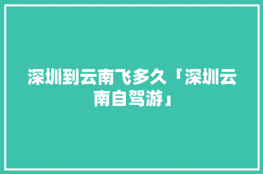 深圳到云南飞多久「深圳云南自驾游」 深圳到云南飞多久「深圳云南自驾游」 汽车常识