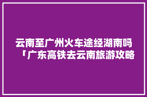 云南至广州火车途经湖南吗「广东高铁去云南旅游攻略路线」 云南至广州火车途经湖南吗「广东高铁去云南旅游攻略路线」 汽车常识