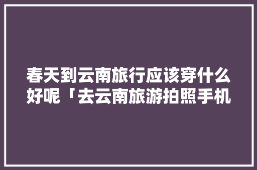 春天到云南旅行应该穿什么好呢「去云南旅游拍照手机攻略图」 春天到云南旅行应该穿什么好呢「去云南旅游拍照手机攻略图」 时尚穿搭