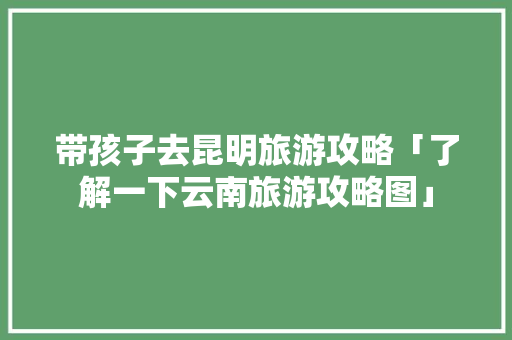 带孩子去昆明旅游攻略「了解一下云南旅游攻略图」 带孩子去昆明旅游攻略「了解一下云南旅游攻略图」 汽车常识