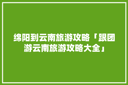 绵阳到云南旅游攻略「跟团游云南旅游攻略大全」 绵阳到云南旅游攻略「跟团游云南旅游攻略大全」 旅游攻略