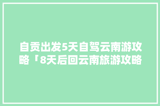 自贡出发5天自驾云南游攻略「8天后回云南旅游攻略图」 自贡出发5天自驾云南游攻略「8天后回云南旅游攻略图」 教育法律