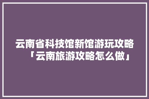 云南省科技馆新馆游玩攻略「云南旅游攻略怎么做」 云南省科技馆新馆游玩攻略「云南旅游攻略怎么做」 时尚穿搭