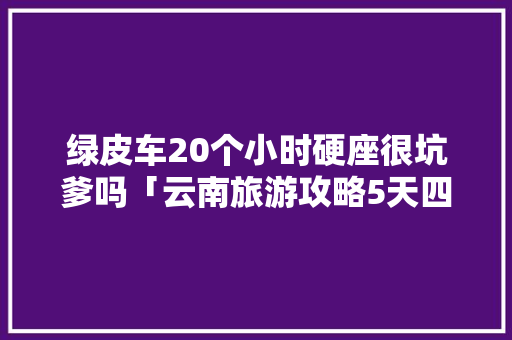 绿皮车20个小时硬座很坑爹吗「云南旅游攻略5天四夜旅游」 绿皮车20个小时硬座很坑爹吗「云南旅游攻略5天四夜旅游」 旅游攻略