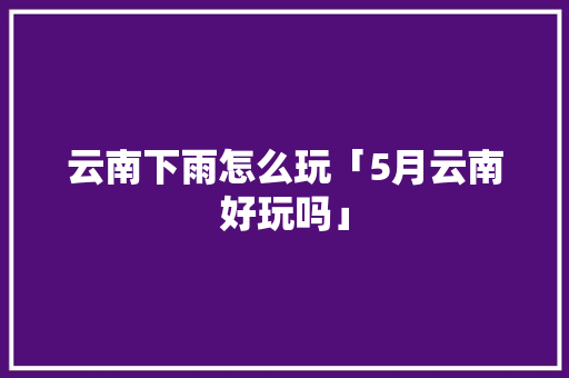 云南下雨怎么玩「5月云南好玩吗」 云南下雨怎么玩「5月云南好玩吗」 健康母婴