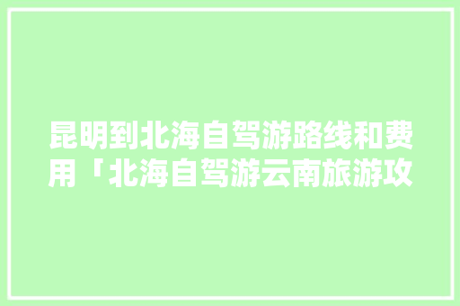 昆明到北海自驾游路线和费用「北海自驾游云南旅游攻略路线」 昆明到北海自驾游路线和费用「北海自驾游云南旅游攻略路线」 汽车常识
