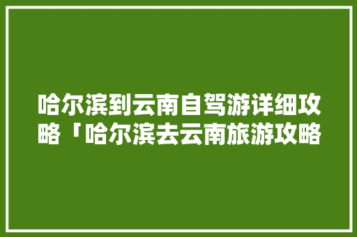 哈尔滨到云南自驾游详细攻略「哈尔滨去云南旅游攻略七天」 哈尔滨到云南自驾游详细攻略「哈尔滨去云南旅游攻略七天」 健康母婴