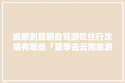 成都到昆明自驾游吃住行攻略有哪些「夏季去云南旅游攻略路线图」 成都到昆明自驾游吃住行攻略有哪些「夏季去云南旅游攻略路线图」 美食菜谱