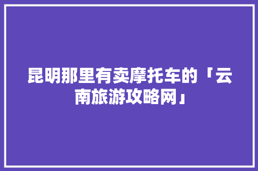 昆明那里有卖摩托车的「云南旅游攻略网」 昆明那里有卖摩托车的「云南旅游攻略网」 汽车常识