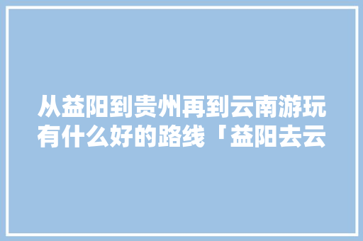 从益阳到贵州再到云南游玩有什么好的路线「益阳去云南旅游攻略自驾路线」 从益阳到贵州再到云南游玩有什么好的路线「益阳去云南旅游攻略自驾路线」 健康母婴