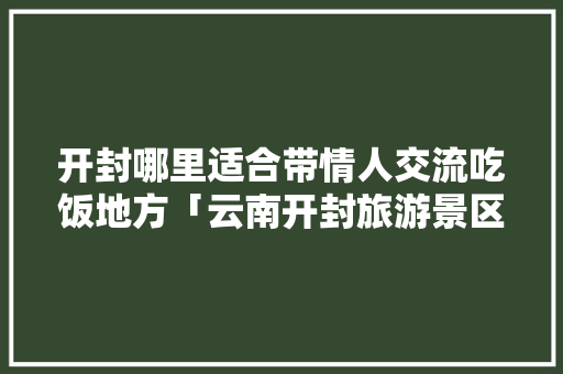 开封哪里适合带情人交流吃饭地方「云南开封旅游景区景色」 开封哪里适合带情人交流吃饭地方「云南开封旅游景区景色」 教育法律