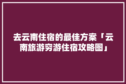 去云南住宿的最佳方案「云南旅游穷游住宿攻略图」 去云南住宿的最佳方案「云南旅游穷游住宿攻略图」 旅游攻略
