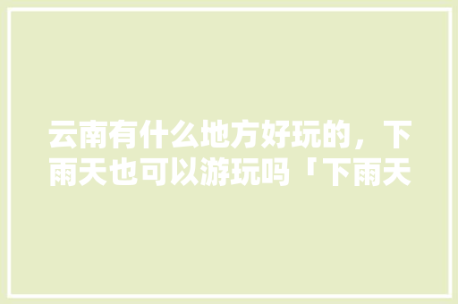 云南有什么地方好玩的，下雨天也可以游玩吗「下雨天去云南旅游攻略图片」 云南有什么地方好玩的，下雨天也可以游玩吗「下雨天去云南旅游攻略图片」 汽车常识