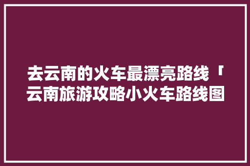去云南的火车最漂亮路线「云南旅游攻略小火车路线图」 去云南的火车最漂亮路线「云南旅游攻略小火车路线图」 教育法律