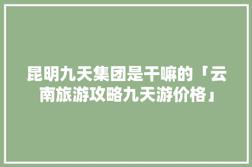 昆明九天集团是干嘛的「云南旅游攻略九天游价格」 昆明九天集团是干嘛的「云南旅游攻略九天游价格」 教育法律