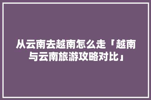 从云南去越南怎么走「越南与云南旅游攻略对比」 从云南去越南怎么走「越南与云南旅游攻略对比」 美食菜谱