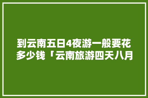 到云南五日4夜游一般要花多少钱「云南旅游四天八月攻略图」 到云南五日4夜游一般要花多少钱「云南旅游四天八月攻略图」 教育法律