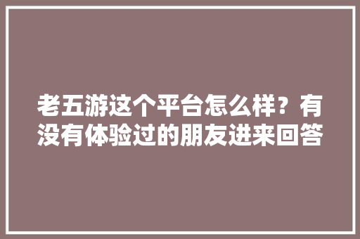 老五游这个平台怎么样？有没有体验过的朋友进来回答一下「云南旅游独自成团攻略大全」 老五游这个平台怎么样？有没有体验过的朋友进来回答一下「云南旅游独自成团攻略大全」 美食菜谱