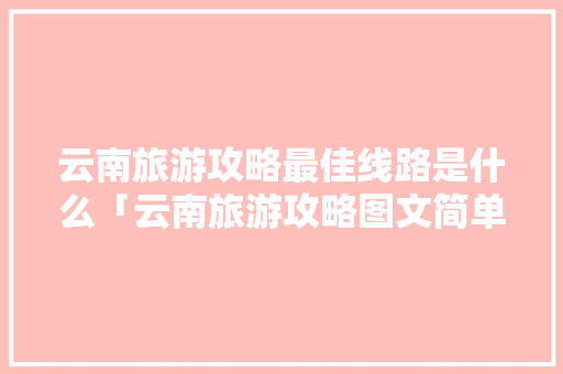 云南旅游攻略最佳线路是什么「云南旅游攻略图文简单版大全」 云南旅游攻略最佳线路是什么「云南旅游攻略图文简单版大全」 健康母婴