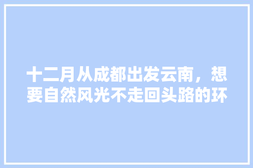 十二月从成都出发云南，想要自然风光不走回头路的环线，时间一个月，求推荐路线「云南旅游三日游攻略图片」 十二月从成都出发云南，想要自然风光不走回头路的环线，时间一个月，求推荐路线「云南旅游三日游攻略图片」 美食菜谱