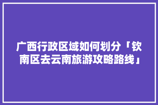 广西行政区域如何划分「钦南区去云南旅游攻略路线」 广西行政区域如何划分「钦南区去云南旅游攻略路线」 教育法律