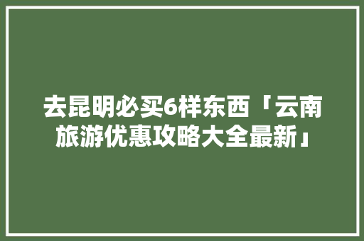 去昆明必买6样东西「云南旅游优惠攻略大全最新」 去昆明必买6样东西「云南旅游优惠攻略大全最新」 旅游攻略