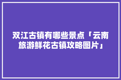 双江古镇有哪些景点「云南旅游鲜花古镇攻略图片」 双江古镇有哪些景点「云南旅游鲜花古镇攻略图片」 教育法律