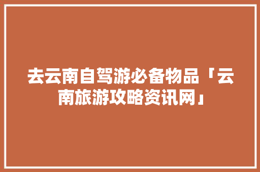 去云南自驾游必备物品「云南旅游攻略资讯网」 去云南自驾游必备物品「云南旅游攻略资讯网」 旅游攻略