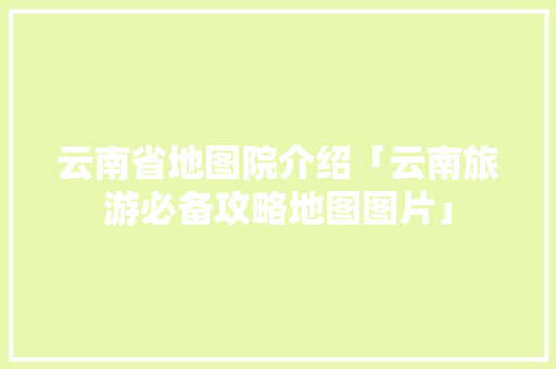 云南省地图院介绍「云南旅游必备攻略地图图片」 云南省地图院介绍「云南旅游必备攻略地图图片」 教育法律
