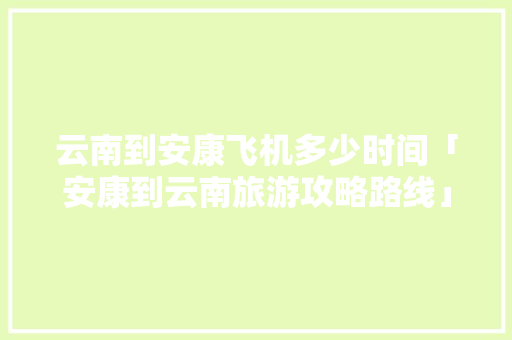 云南到安康飞机多少时间「安康到云南旅游攻略路线」 云南到安康飞机多少时间「安康到云南旅游攻略路线」 美食菜谱