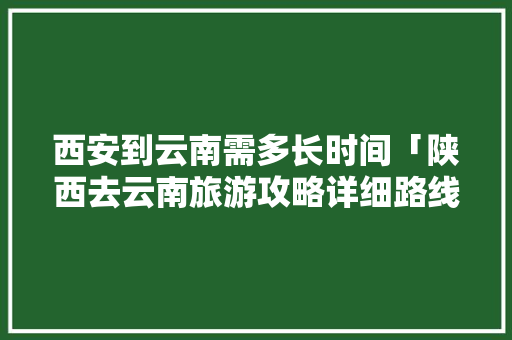 西安到云南需多长时间「陕西去云南旅游攻略详细路线」 西安到云南需多长时间「陕西去云南旅游攻略详细路线」 手机电脑