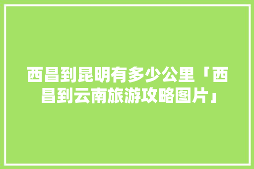 西昌到昆明有多少公里「西昌到云南旅游攻略图片」 西昌到昆明有多少公里「西昌到云南旅游攻略图片」 手机电脑