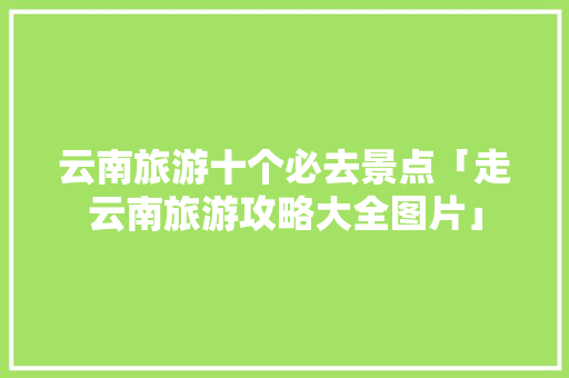 云南旅游十个必去景点「走云南旅游攻略大全图片」 云南旅游十个必去景点「走云南旅游攻略大全图片」 教育法律