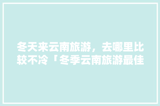 冬天来云南旅游，去哪里比较不冷「冬季云南旅游最佳路线」 冬天来云南旅游，去哪里比较不冷「冬季云南旅游最佳路线」 手机电脑